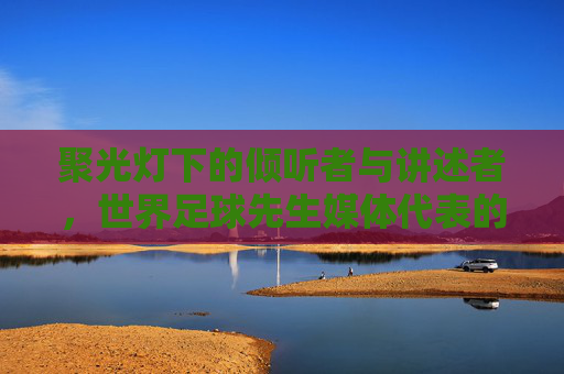 聚光灯下的倾听者与讲述者,世界足球先生媒体代表的使命与担当