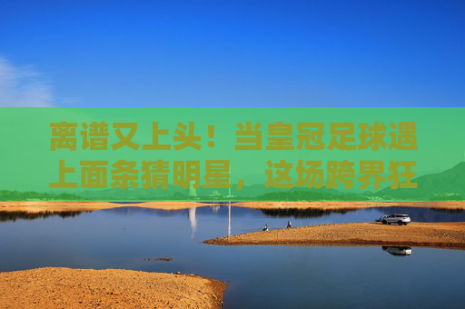 离谱又上头！当皇冠足球遇上面条猜明星，这场跨界狂欢笑翻了全场！