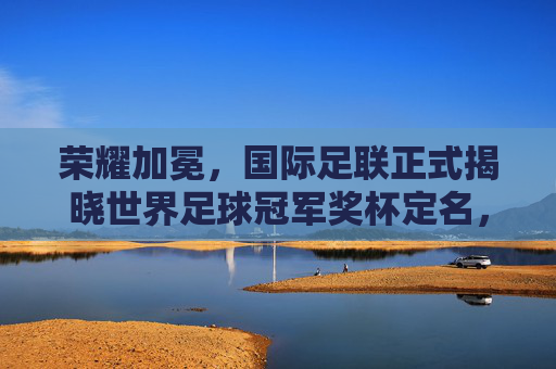 荣耀加冕,国际足联正式揭晓世界足球冠军奖杯定名,开启新纪元
