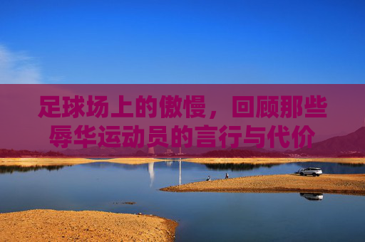 足球场上的傲慢,回顾那些辱华运动员的言行与代价