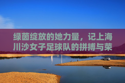 绿茵绽放的她力量,记上海川沙女子足球队的拼搏与荣光