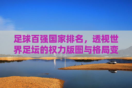 足球百强国家排名,透视世界足坛的权力版图与格局变迁