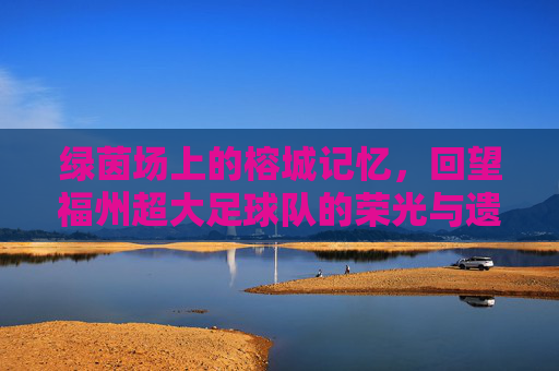 绿茵场上的榕城记忆,回望福州超大足球队的荣光与遗憾