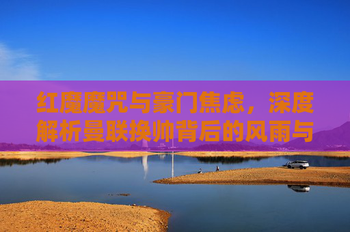 红魔魔咒与豪门焦虑,深度解析曼联换帅背后的风雨与迷局