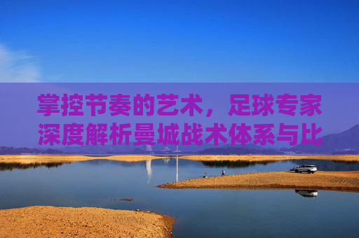 掌控节奏的艺术,足球专家深度解析曼城战术体系与比赛前瞻