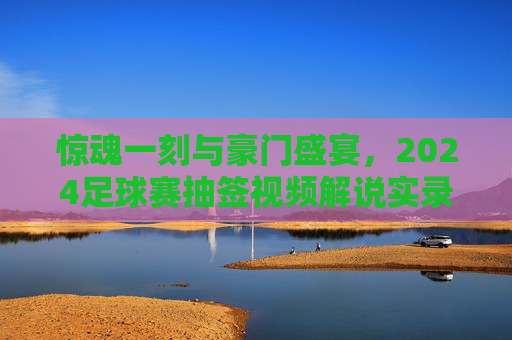 惊魂一刻与豪门盛宴,2024足球赛抽签视频解说实录