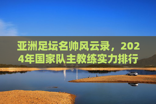 亚洲足坛名帅风云录,2024年国家队主教练实力排行榜