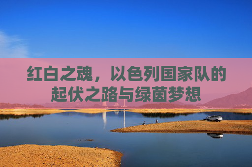 红白之魂，以色列国家队的起伏之路与绿茵梦想