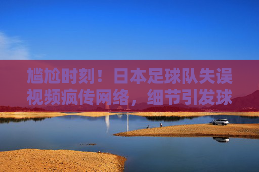 尴尬时刻!日本足球队失误视频疯传网络,细节引发球迷热议