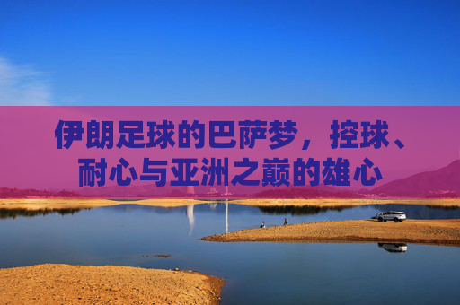 伊朗足球的巴萨梦,控球、耐心与亚洲之巅的雄心