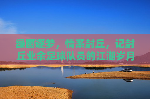 绿茵逐梦,情系封丘,记封丘业余足球队员的江湖岁月