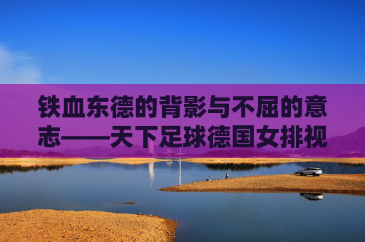 铁血东德的背影与不屈的意志——天下足球德国女排视频赏析