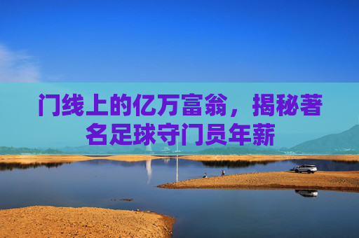 门线上的亿万富翁,揭秘著名足球守门员年薪