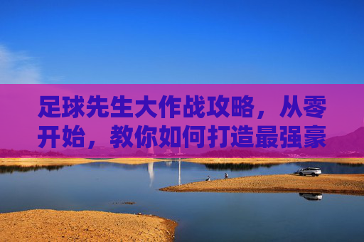 足球先生大作战攻略,从零开始,教你如何打造最强豪门球队!