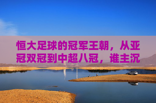 恒大足球的冠军王朝,从亚冠双冠到中超八冠,谁主沉浮?