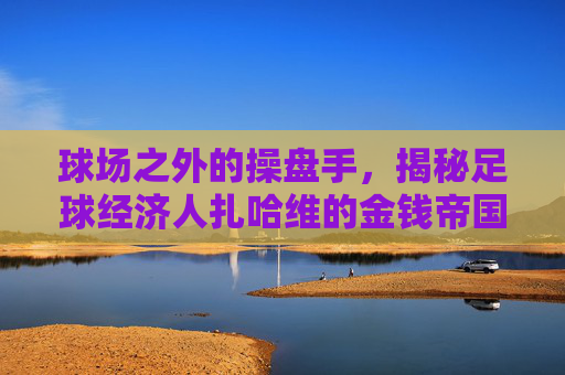 球场之外的操盘手，揭秘足球经济人扎哈维的金钱帝国