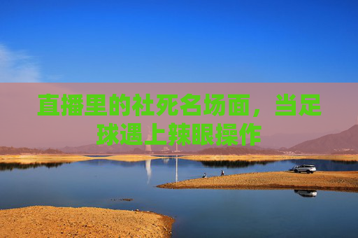 直播里的社死名场面，当足球遇上辣眼操作