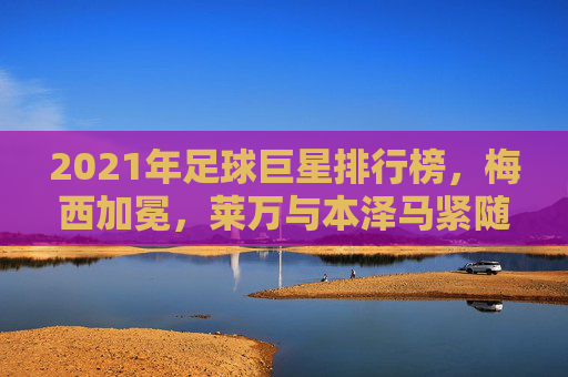 2021年足球巨星排行榜,梅西加冕,莱万与本泽马紧随其后,足坛格局重塑之年