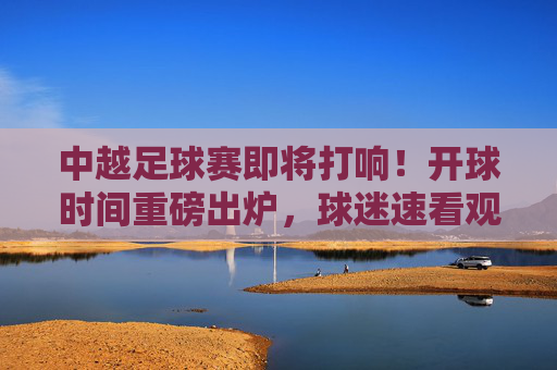 中越足球赛即将打响！开球时间重磅出炉，球迷速看观赛指南