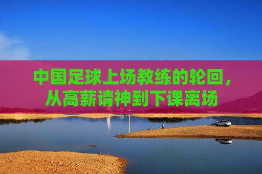 中国足球上场教练的轮回,从高薪请神到下课离场