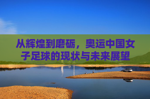 从辉煌到磨砺,奥运中国女子足球的现状与未来展望