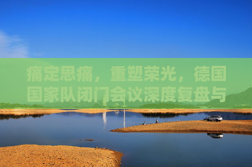痛定思痛,重塑荣光,德国国家队闭门会议深度复盘与未来蓝图