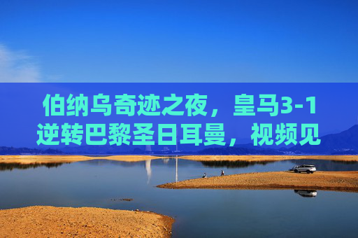 伯纳乌奇迹之夜,皇马3-1逆转巴黎圣日耳曼,视频见证足球史上最伟大逆转