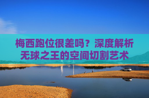 梅西跑位很差吗?深度解析无球之王的空间切割艺术