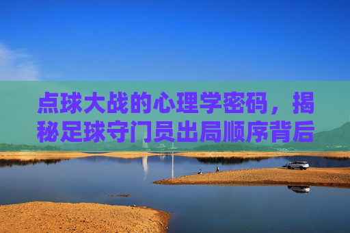点球大战的心理学密码,揭秘足球守门员出局顺序背后的博弈
