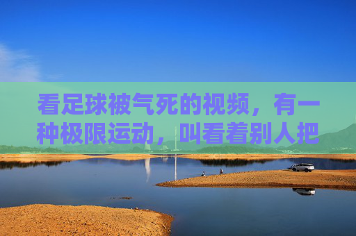 看足球被气死的视频,有一种极限运动,叫看着别人把比赛踢得稀碎