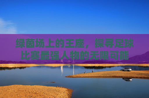 绿茵场上的王座,探寻足球比赛最强人物的无限可能
