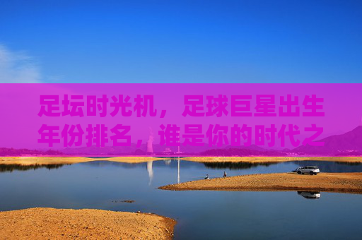 足坛时光机,足球巨星出生年份排名,谁是你的时代之王?