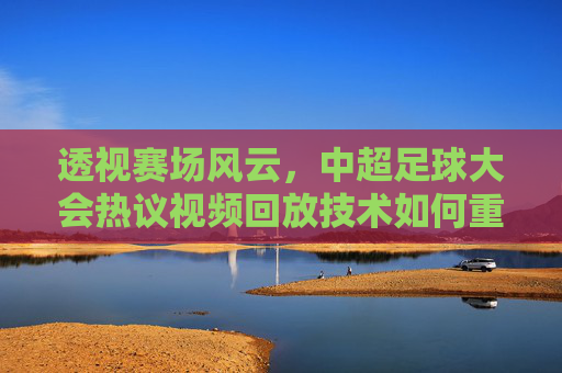 透视赛场风云,中超足球大会热议视频回放技术如何重塑比赛公平性