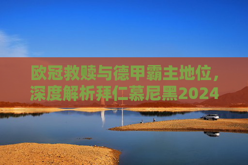 欧冠救赎与德甲霸主地位,深度解析拜仁慕尼黑2024/25赛季最新战略目标