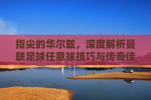 指尖的华尔兹,深度解析曼联足球任意球技巧与传奇传承