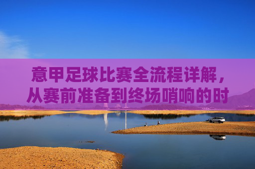 意甲足球比赛全流程详解,从赛前准备到终场哨响的时间表