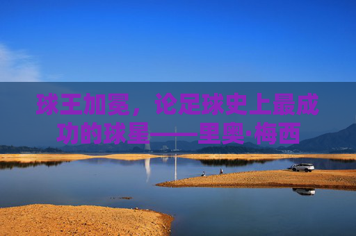 球王加冕,论足球史上最成功的球星——里奥·梅西
