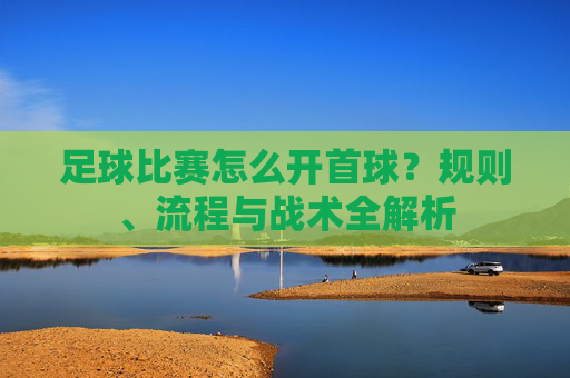 足球比赛怎么开首球?规则、流程与战术全解析