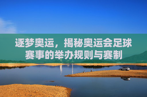 逐梦奥运,揭秘奥运会足球赛事的举办规则与赛制