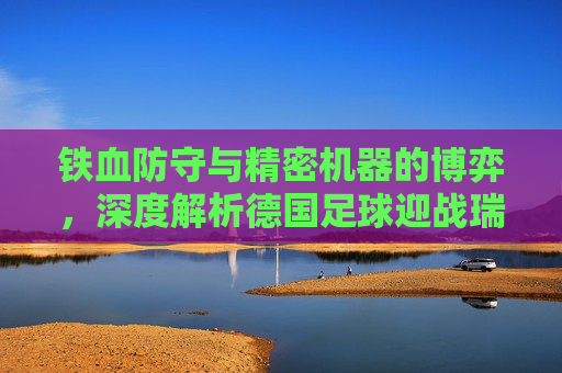 铁血防守与精密机器的博弈,深度解析德国足球迎战瑞典