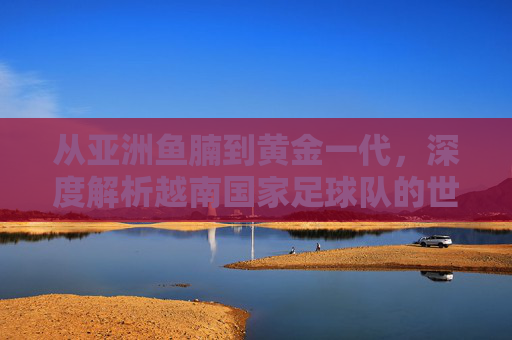 从亚洲鱼腩到黄金一代,深度解析越南国家足球队的世界排名与未来