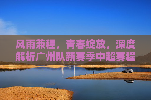 风雨兼程,青春绽放,深度解析广州队新赛季中超赛程