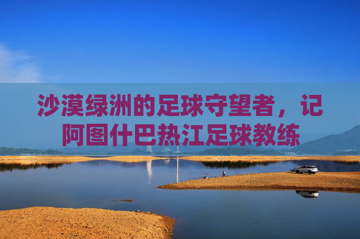 沙漠绿洲的足球守望者，记阿图什巴热江足球教练