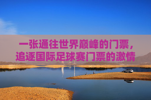 一张通往世界巅峰的门票,追逐国际足球赛门票的激情与梦想