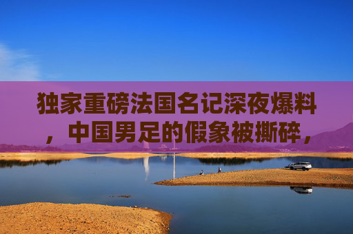 独家重磅法国名记深夜爆料,中国男足的假象被撕碎,这帮人到底在想什么?