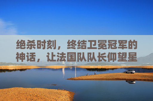 绝杀时刻,终结卫冕冠军的神话,让法国队队长仰望星空