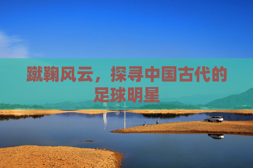 蹴鞠风云,探寻中国古代的足球明星