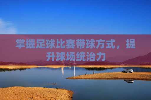 掌握足球比赛带球方式,提升球场统治力