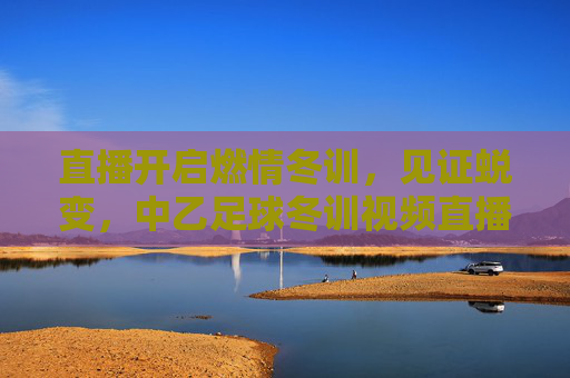 直播开启燃情冬训,见证蜕变,中乙足球冬训视频直播全面上线