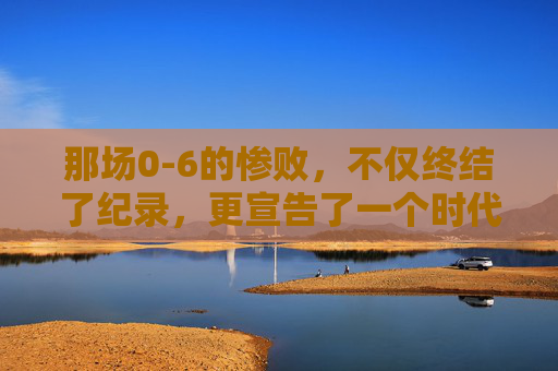 那场0-6的惨败,不仅终结了纪录,更宣告了一个时代的落幕